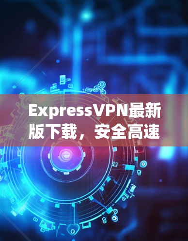 ExpressVPN最新版下载，安全高速，用户体验提升