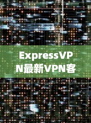 ExpressVPN最新VPN客户端，安全高速，全球连接