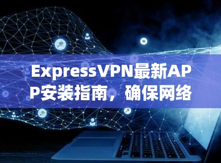 ExpressVPN最新APP安装指南，确保网络安全与隐私保护