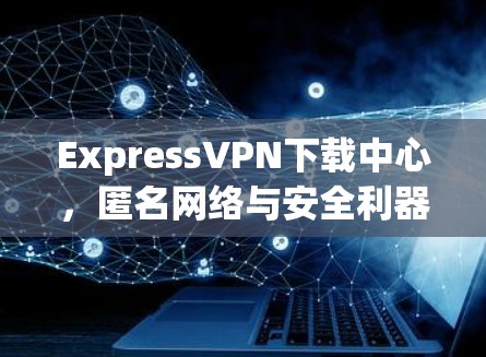 ExpressVPN下载中心，匿名网络与安全利器
