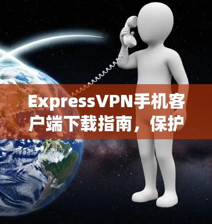 ExpressVPN手机客户端下载指南，保护隐私，畅享网络