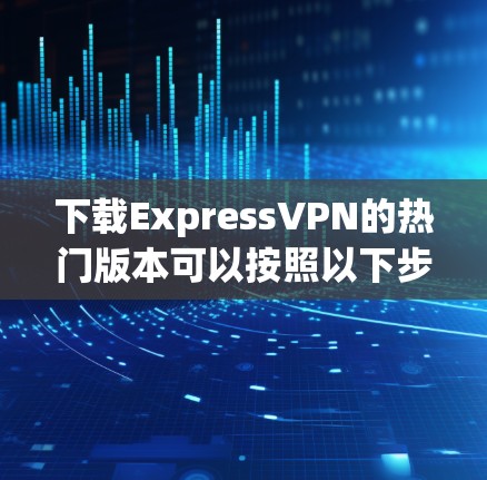 下载ExpressVPN的热门版本可以按照以下步骤进行