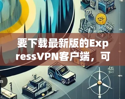 要下载最新版的ExpressVPN客户端，可以按照以下步骤操作