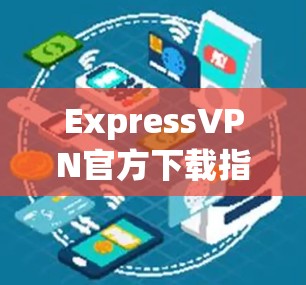 ExpressVPN官方下载指南，如何安全快捷安装VPN服务