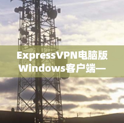 ExpressVPN电脑版Windows客户端—高效隐私保护与快速连接评测