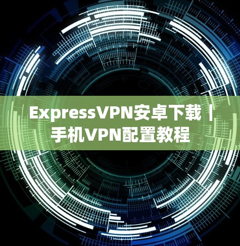 ExpressVPN安卓下载｜手机VPN配置教程