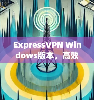 ExpressVPN Windows版本，高效安全的网络通信解决方案