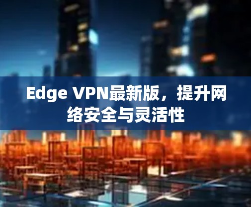 Edge VPN最新版，提升网络安全与灵活性