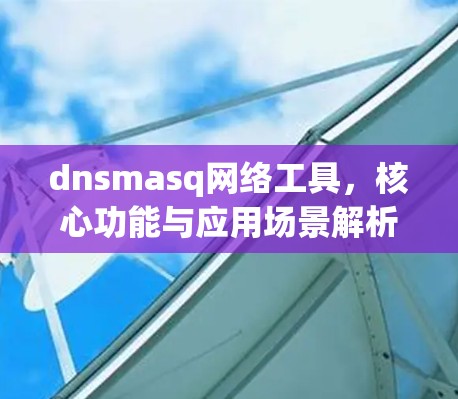 dnsmasq网络工具，核心功能与应用场景解析