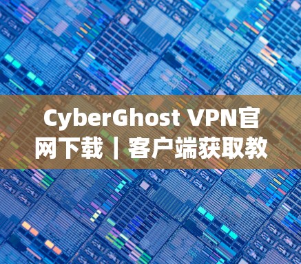 CyberGhost VPN官网下载｜客户端获取教程