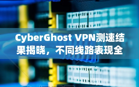 CyberGhost VPN测速结果揭晓，不同线路表现全解析