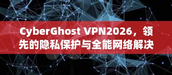 CyberGhost VPN2026，领先的隐私保护与全能网络解决方案