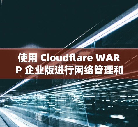 使用 Cloudflare WARP 企业版进行网络管理和加速的步骤如下