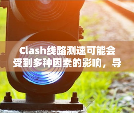 Clash线路测速可能会受到多种因素的影响，导致结果不准确。以下是一些常见问题及解决方法