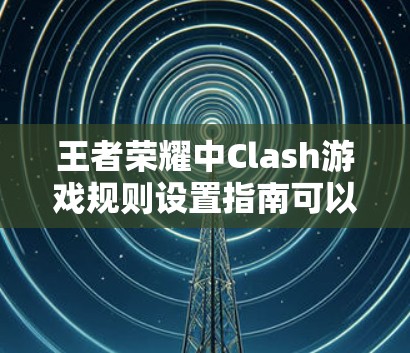 王者荣耀中Clash游戏规则设置指南可以帮助玩家更好地理解和应用游戏机制。以下是对游戏规则的详细分析和策略建议