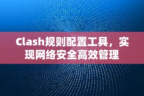 Clash规则配置工具,实现网络安全高效管理 Clash规则配置工具,实现网络安全高效管理