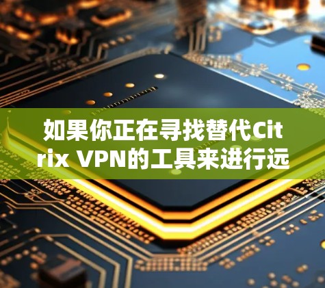 如果你正在寻找替代Citrix VPN的工具来进行远程访问，可以考虑以下几种替代方案。这些工具提供了类似的功能，包括VPN连接、远程桌面访问等