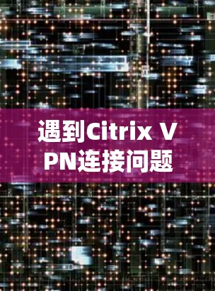 遇到Citrix VPN连接问题时，可以按照以下步骤逐步排查和解决