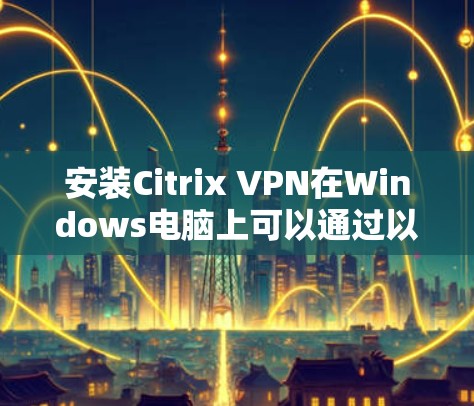 安装Citrix VPN在Windows电脑上可以通过以下步骤进行