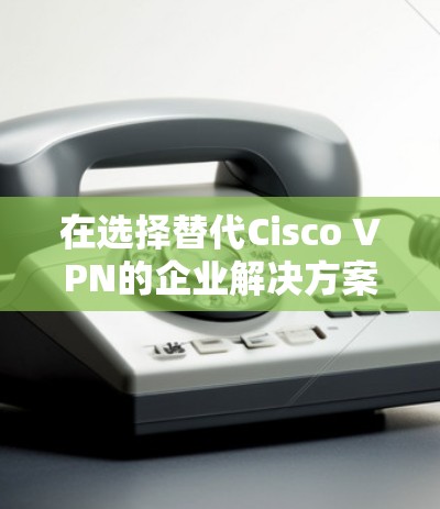 在选择替代Cisco VPN的企业解决方案时，以下是根据企业需求和特点的分步建议
