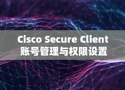 Cisco Secure Client 账号管理与权限设置指南