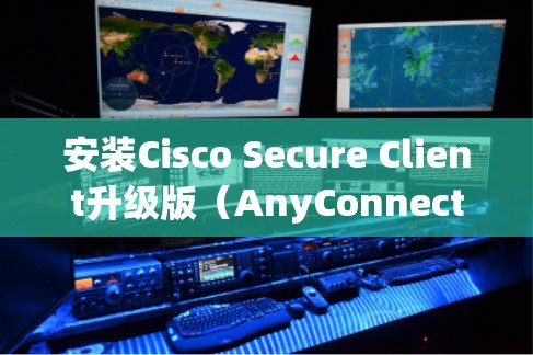 安装Cisco Secure Client升级版（AnyConnect）可以分为几个步骤，以下是详细的指导