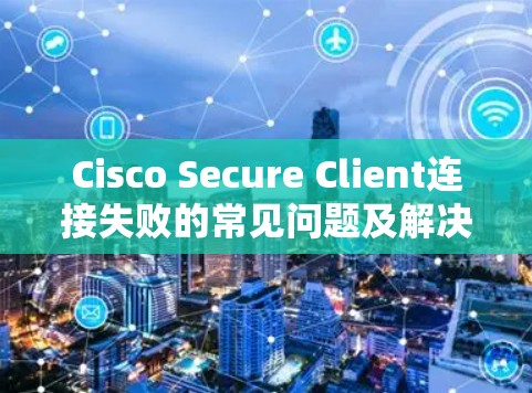 Cisco Secure Client连接失败的常见问题及解决方法