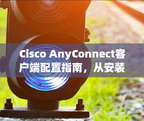 Cisco AnyConnect客户端配置指南，从安装到优化