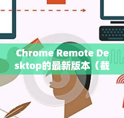 Chrome Remote Desktop的最新版本（截至2023年）是版本46，以下是其主要特点