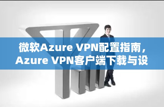 微软Azure VPN配置指南，Azure VPN客户端下载与设置