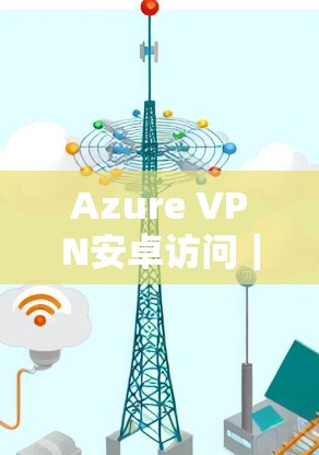 Azure VPN安卓访问｜移动端连接详解
