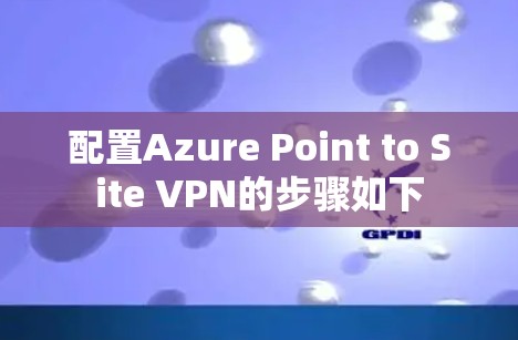 配置Azure Point to Site VPN的步骤如下