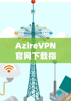 AzireVPN官网下载指南与配置方法 AzireVPN官网下载指南与配置方法
