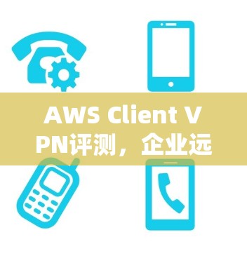AWS Client VPN评测,企业远程办公体验深度探析 AWS Client VPN评测,企业远程办公体验深度探析