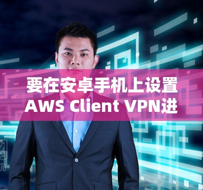 要在安卓手机上设置AWS Client VPN进行移动办公，可以按照以下步骤操作
