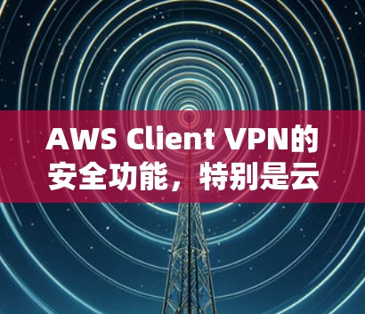 AWS Client VPN的安全功能，特别是云端访问分析，旨在保护数据安全并监控用户访问行为。以下是对这一功能的详细总结