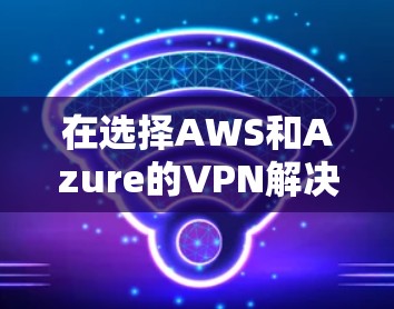 在选择AWS和Azure的VPN解决方案时，以下是详细的比较分析和总结