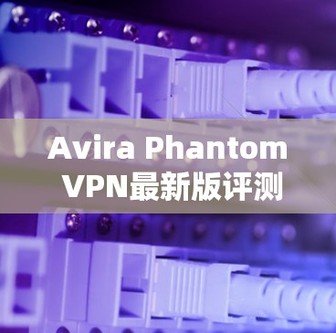 Avira Phantom VPN最新版评测，高效安全防护新解决方案