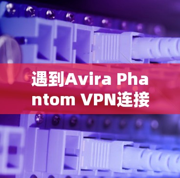 遇到Avira Phantom VPN连接失败的问题时，以下是一个有条理的解决步骤指南，帮助你逐步排查并修复问题
