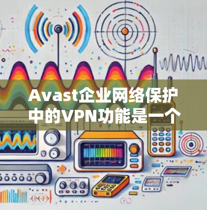 Avast企业网络保护中的VPN功能是一个强大且全面的解决方案，旨在为企业提供安全的远程访问环境。以下是对该功能的详细总结