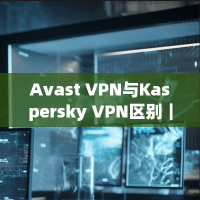 Avast VPN与Kaspersky VPN区别｜功能介绍