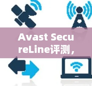 Avast SecureLine评测，安全防护与用户体验的平衡