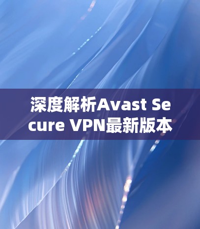 深度解析Avast Secure VPN最新版本，性能与安全的全面升级
