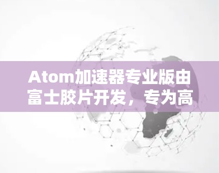 Atom加速器专业版由富士胶片开发，专为高性能计算和AI优化设计。以下是其详细分析