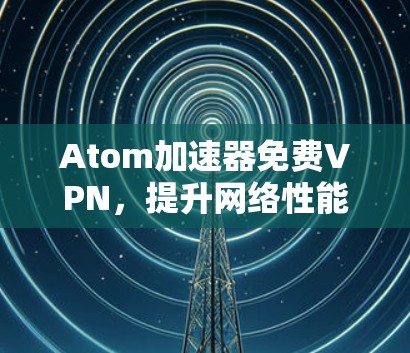 Atom加速器免费VPN，提升网络性能的秘密武器
