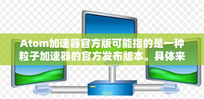 Atom加速器官方版可能指的是一种粒子加速器的官方发布版本。具体来说，Atom加速器可能是希腊语原子（Atom）的音译，可能指的是一种粒子加速装置，用于研究原子或子粒子的性质