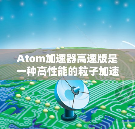 Atom加速器高速版是一种高性能的粒子加速器,旨在将原子粒子加速到极高的速度,以进行高能物理实验。以下是对其工作原理、技术参数、应用案例及操作维护的详细分析 Atom加速器高速版是一种高性能的粒子加速器,旨在将原子粒子加速到极高的速度,以进行高能物理实验。以下是对其工作原理、技术参数、应用案例及操作维护的详细分析