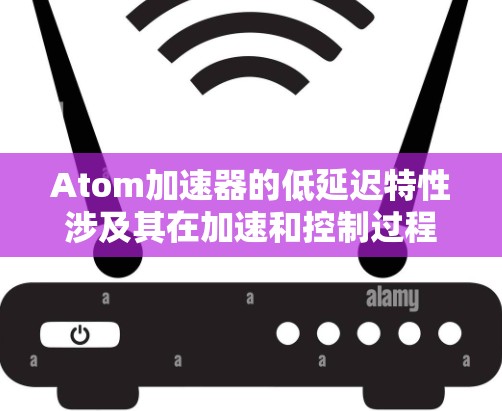 Atom加速器的低延迟特性涉及其在加速和控制过程中的快速响应能力，主要体现在以下几个方面