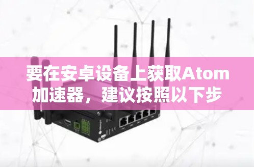 要在安卓设备上获取Atom加速器，建议按照以下步骤操作