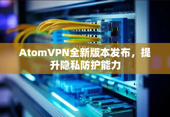 AtomVPN全新版本发布，提升隐私防护能力